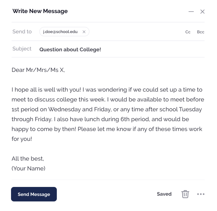 Email, Dear Mr/Mrs/Ms X I hope all is well with you! I was wondering if we could set up a time to meet to discuss college this week. I would be available to meet before 1st period on Wednesday and Friday, or any time after school Tuesday through Friday. I also have lunch during 6th period, and would be happy to come by then! Please let me know if any of these times works for you! All the best, Your Name